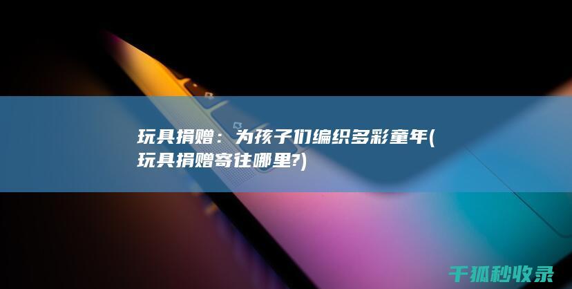玩具捐赠：为孩子们编织多彩童年 (玩具捐赠寄往哪里?)