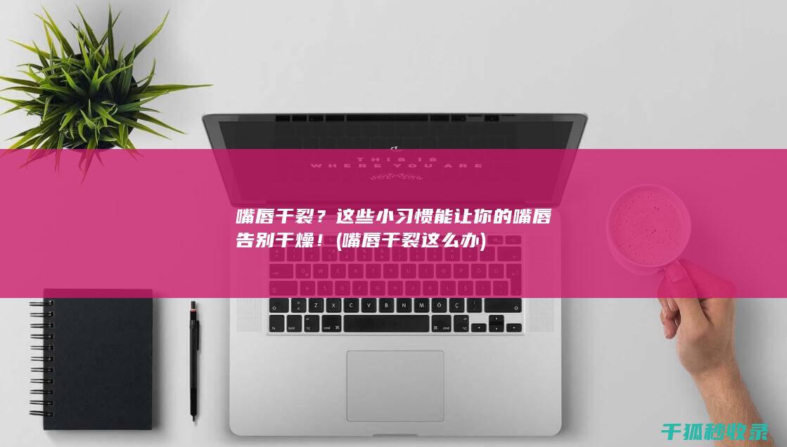 嘴唇干裂？这些小习惯能让你的嘴唇告别干燥！ (嘴唇干裂这么办)