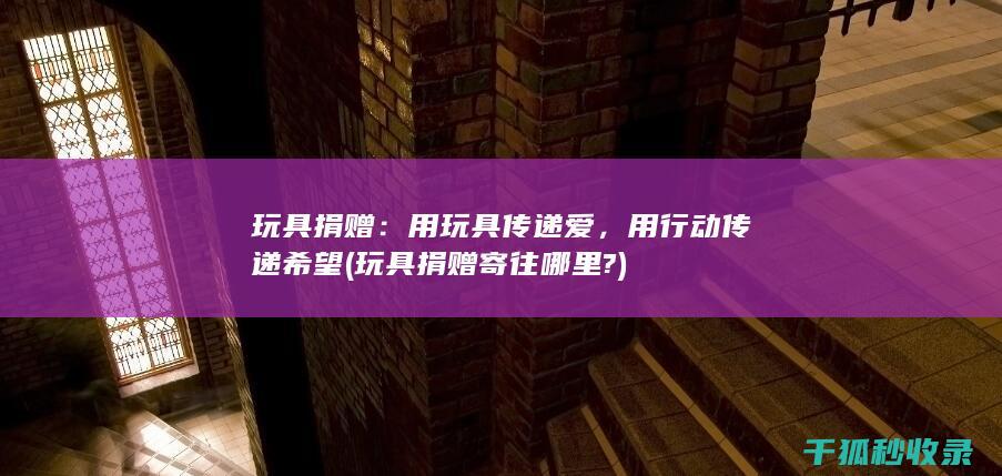 玩具捐赠：用玩具传递爱，用行动传递希望 (玩具捐赠寄往哪里?)