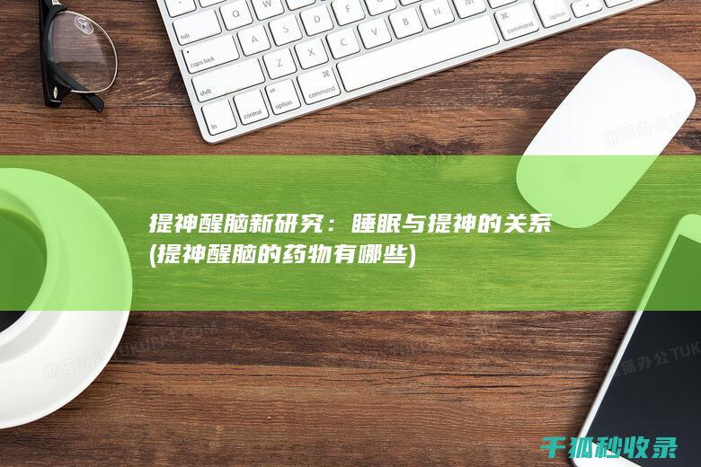 提神醒脑新研究：睡眠与提神的关系 (提神醒脑的药物有哪些)