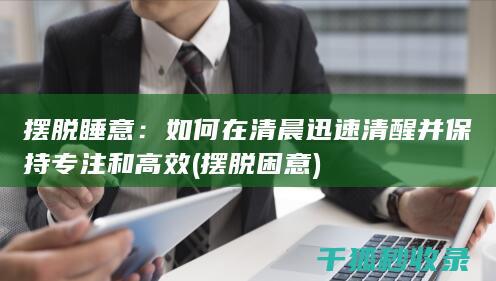 摆脱睡意：如何在清晨迅速清醒并保持专注和高效 (摆脱困意)
