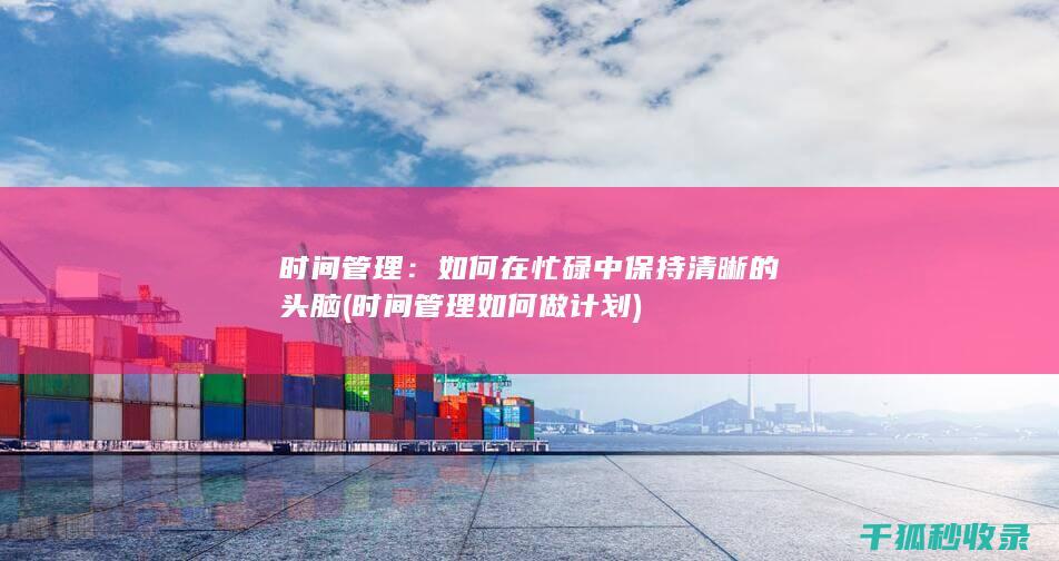 时间管理：如何在忙碌中保持清晰的头脑 (时间管理如何做计划)